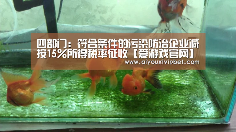 四部门:符合条件的污染防治企业减按15%所得税率征收【爱游戏官网】(图2) 爱游戏APP