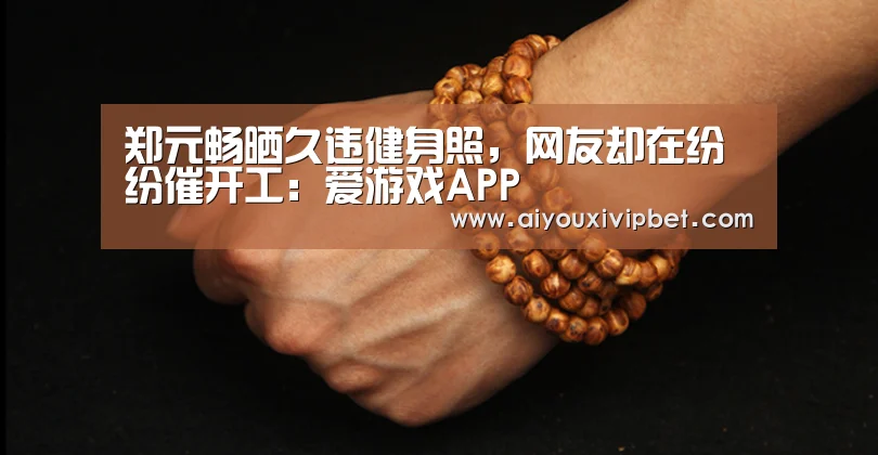 郑元畅晒久违健身照,网友却在纷纷催开工:爱游戏APP(图1) 爱游戏官方